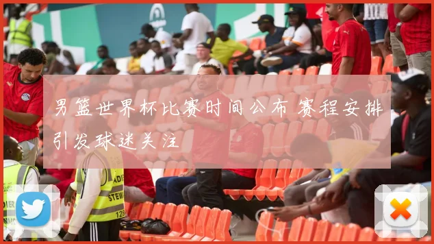 男篮世界杯比赛时间公布 赛程安排引发球迷关注