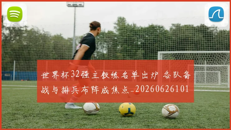 世界杯32强主教练名单出炉 各队备战与排兵布阵成焦点_20260626101731