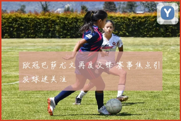 欧冠巴萨尤文再度交锋 赛事焦点引发球迷关注