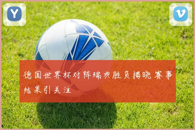 德国世界杯对阵瑞典胜负揭晓 赛事结果引关注