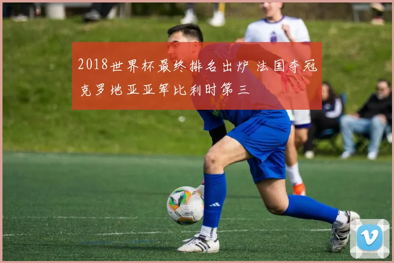 2018世界杯最终排名出炉 法国夺冠克罗地亚亚军比利时第三
